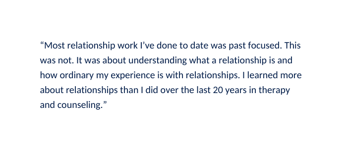Most relationship work I ve done to date was past focused This was not It was about understanding what a relationship is and how ordinary my experience is with relationships I learned more about relationships than I did over the last 20 years in therapy and counseling