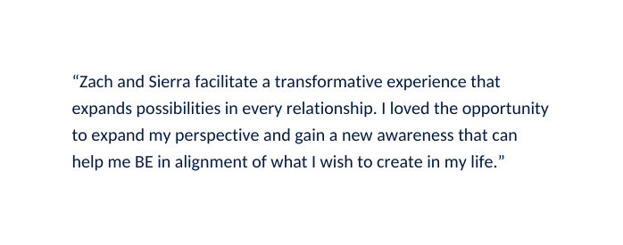 Zach and Sierra facilitate a transformative experience that expands possibilities in every relationship I loved the opportunity to expand my perspective and gain a new awareness that can help me BE in alignment of what I wish to create in my life