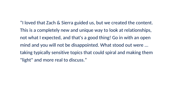I loved that Zach Sierra guided us but we created the content This is a completely new and unique way to look at relationships not what I expected and that s a good thing Go in with an open mind and you will not be disappointed What stood out were taking typically sensitive topics that could spiral and making them light and more real to discuss