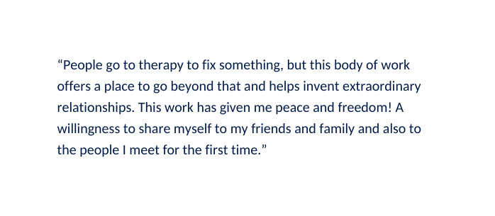 People go to therapy to fix something but this body of work offers a place to go beyond that and helps invent extraordinary relationships This work has given me peace and freedom A willingness to share myself to my friends and family and also to the people I meet for the first time