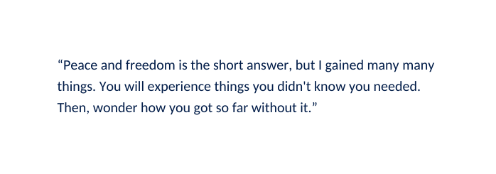 Peace and freedom is the short answer but I gained many many things You will experience things you didn t know you needed Then wonder how you got so far without it