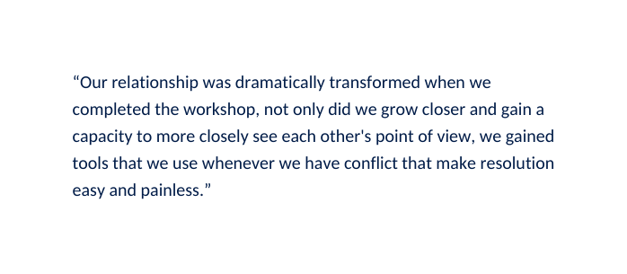 Our relationship was dramatically transformed when we completed the workshop not only did we grow closer and gain a capacity to more closely see each other s point of view we gained tools that we use whenever we have conflict that make resolution easy and painless